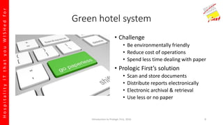 HospitalityITthatyouWISHedfor
Green hotel system
• Challenge
• Be environmentally friendly
• Reduce cost of operations
• Spend less time dealing with paper
• Prologic First’s solution
• Scan and store documents
• Distribute reports electronically
• Electronic archival & retrieval
• Use less or no paper
Introduction to Prologic First, 2016 8
 