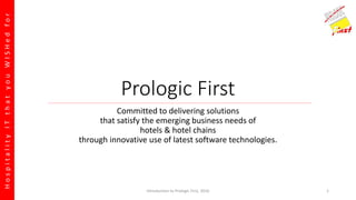 HospitalityITthatyouWISHedfor
Prologic First
Committed to delivering solutions
that satisfy the emerging business needs of
hotels & hotel chains
through innovative use of latest software technologies.
Introduction to Prologic First, 2016 1
 