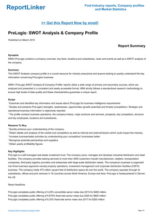 Find Industry reports, Company profiles
ReportLinker                                                                      and Market Statistics



                                            >> Get this Report Now by email!

ProLogis: SWOT Analysis & Company Profile
Published on March 2010

                                                                                                            Report Summary

Synopsis
WMI's ProLogis contains a company overview, key facts, locations and subsidiaries, news and events as well as a SWOT analysis of
the company.


Summary
This SWOT Analysis company profile is a crucial resource for industry executives and anyone looking to quickly understand the key
information concerning ProLogis's business.


WMI's 'ProLogis SWOT Analysis & Company Profile' reports utilize a wide range of primary and secondary sources, which are
analyzed and presented in a consistent and easily accessible format. WMI strictly follows a standardized research methodology to
ensure high levels of data quality and these characteristics guarantee a unique report.


Scope
' Examines and identifies key information and issues about (ProLogis) for business intelligence requirements
' Studies and presents ProLogis's strengths, weaknesses, opportunities (growth potential) and threats (competition). Strategic and
operational business information is objectively reported.
' The profile contains business operations, the company history, major products and services, prospects, key competitors, structure
and key employees, locations and subsidiaries.


Reasons To Buy
' Quickly enhance your understanding of the company.
' Obtain details and analysis of the market and competitors as well as internal and external factors which could impact the industry.
' Increase business/sales activities by understanding your competitors' businesses better.
' Recognize potential partnerships and suppliers.
' Obtain yearly profitability figures


Key Highlights
ProLogis is a self-managed real estate investment trust. The company owns, manages and develops industrial distribution and retail
facilities. The company provides leasing services to more than 4500 customers include manufacturers, retailers, transportation
companies, third-party logistics providers and enterprises with large-scale distribution needs. The company's business is organized
into three business segments namely property operations, investment management and corporate distribution facilities (CDFS)
business. The company holds 475 million square feet of distribution space all over the world. The company operates through its
subsidiaries, offices and joint ventures in 18 countries across North America, Europe and Asia. ProLogis is headquartered in Denver,
the US.


News Headlines


ProLogis completes public offering of 3.25% convertible senior notes due 2015 for $460 million
ProLogis completes public offering of 6.875% fixed-rate senior notes due 2020 for $800 million
ProLogis completes public offering of 6.25% fixed-rate senior notes due 2017 for $300 million



ProLogis: SWOT Analysis & Company Profile                                                                                      Page 1/5
 
