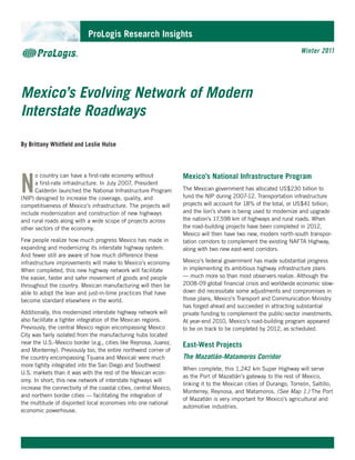 ProLogis Research Insights
                                                                                                                    Winter 2011




Mexico’s Evolving Network of Modern
Interstate Roadways

By Brittany Whitfield and Leslie Hulse




N
      o country can have a first-rate economy without              Mexico’s National Infrastructure Program
      a first-rate infrastructure. In July 2007, President
      Calderón launched the National Infrastructure Program        The Mexican government has allocated US$230 billion to
(NIP) designed to increase the coverage, quality, and              fund the NIP during 2007-12. Transportation infrastructure
competitiveness of Mexico’s infrastructure. The projects will      projects will account for 18% of the total, or US$41 billion;
include modernization and construction of new highways             and the lion’s share is being used to modernize and upgrade
and rural roads along with a wide scope of projects across         the nation’s 17,598 km of highways and rural roads. When
other sectors of the economy.                                      the road-building projects have been completed in 2012,
                                                                   Mexico will then have two new, modern north-south transpor-
Few people realize how much progress Mexico has made in            tation corridors to complement the existing NAFTA Highway,
expanding and modernizing its interstate highway system.           along with two new east-west corridors.
And fewer still are aware of how much difference these
infrastructure improvements will make to Mexico’s economy.         Mexico’s federal government has made substantial progress
When completed, this new highway network will facilitate           in implementing its ambitious highway infrastructure plans
the easier, faster and safer movement of goods and people          — much more so than most observers realize. Although the
throughout the country. Mexican manufacturing will then be         2008-09 global financial crisis and worldwide economic slow-
able to adopt the lean and just-in-time practices that have        down did necessitate some adjustments and compromises in
become standard elsewhere in the world.                            those plans, Mexico’s Transport and Communication Ministry
                                                                   has forged ahead and succeeded in attracting substantial
Additionally, this modernized interstate highway network will      private funding to complement the public-sector investments.
also facilitate a tighter integration of the Mexican regions.      At year-end 2010, Mexico’s road-building program appeared
Previously, the central Mexico region encompassing Mexico          to be on track to be completed by 2012, as scheduled.
City was fairly isolated from the manufacturing hubs located
near the U.S.-Mexico border (e.g., cities like Reynosa, Juarez,    East-West Projects
and Monterrey). Previously too, the entire northwest corner of
the country encompassing Tijuana and Mexicali were much            The Mazatlán-Matamoros Corridor
more tightly integrated into the San Diego and Southwest
                                                                   When complete, this 1,242 km Super Highway will serve
U.S. markets than it was with the rest of the Mexican econ-
                                                                   as the Port of Mazatlán’s gateway to the rest of Mexico,
omy. In short, this new network of interstate highways will
                                                                   linking it to the Mexican cities of Durango, Torreón, Saltillo,
increase the connectivity of the coastal cities, central Mexico,
                                                                   Monterrey, Reynosa, and Matamoros. (See Map 1.) The Port
and northern border cities — facilitating the integration of
                                                                   of Mazatlán is very important for Mexico’s agricultural and
the multitude of disjointed local economies into one national
                                                                   automotive industries.
economic powerhouse.
 