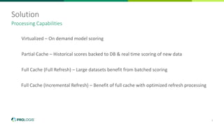 7
Solution
Virtualized – On demand model scoring
Partial Cache – Historical scores backed to DB & real time scoring of new data
Full Cache (Full Refresh) – Large datasets benefit from batched scoring
Full Cache (Incremental Refresh) – Benefit of full cache with optimized refresh processing
Processing Capabilities
 