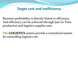 Target cost and inefficiency

Business profitability is directly linked to efficiency.
And efficiency can be achieved through Just-In-Time
production and logistics supplier nets.

PROLOGISTICS system provide a centralized system
for controlling logistics net.
 