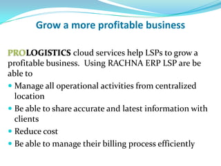 Grow a more profitable business

PROLOGISTICS cloud services help LSPs to grow a
profitable business. Using RACHNA ERP, LSPs are be
able to
 Manage all operational activities from centralized
  location
 Be able to share accurate and latest information with
  clients
 Reduce cost
 Be able to manage their billing process efficiently
 