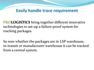 Easily handle trace requirement

PROLOGISTICS bring together different innovative
technologies to set-up a failure-proof system for
tracking packages.

Whether the packages are in LSP warehouse, in-transit
or manufacturer warehouse it can be tracked from a
central system.
 