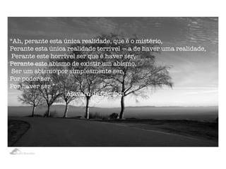 “ Ah, perante esta única realidade, que é o mistério,    Perante esta única realidade terrível — a de haver uma realidade,   Perante este horrível ser que é haver ser,    Perante este abismo de existir um abismo,   Ser um abismo por simplesmente ser,    Por poder ser,    Por haver ser.” Álavaro de Campos 