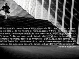 Qui aimes-tu le mieux, homme énigmatique, dis ? ton père, ta mère, ta soeur ou ton frère ? - Je n'ai ni père, ni mère, ni soeur, ni frère. - Tes amis ? - Vous vous servez là d'une parole dont le sens m'est resté jusqu'à ce jour inconnu. - Ta patrie ? - J'ignore sous quelle latitude elle est située. - La beauté ? - Je l'aimerais volontiers, déesse et immortelle. - L'or ? - Je le hais comme vous haïssez Dieu. - Eh ! qu'aimes-tu donc, extraordinaire étranger ? - J'aime les nuages... les nuages qui passent... là-bas... là-bas... les merveilleux nuages ! Charles Baudelaire 