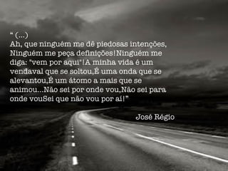 “  (…) Ah, que ninguém me dê piedosas intenções, Ninguém me peça definições! Ninguém me diga: "vem por aqui"! A minha vida é um vendaval que se soltou, É uma onda que se alevantou, É um átomo a mais que se animou... Não sei por onde vou, Não sei para onde vou Sei que não vou por aí!”  José Régio  
