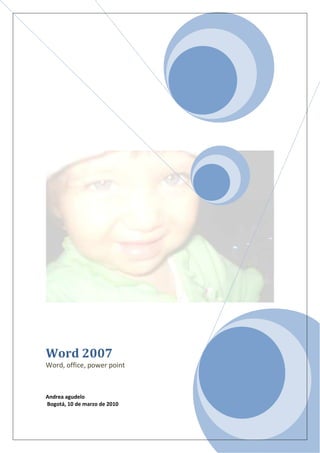 Word 2007Word, office, power pointAndrea agudelo Bogotá, 10 de marzo de 2010 <br />PROLOGO<br />En este libro quiero resaltar todo tipo de tecnología. Que los humanos tenemos para avanzar sobre la ciencia de las computadoras y los programas y que podemos encontrar.<br />Office  no permite ver toda clase de programas, que empresas y usuarios podemos utilizar para llevar en regla a la empresa.  Como de alta magnitud para que todos nos permitan generar desde cualquier documento que maneja office<br />Internet es el avance de la tecnología para poder encontrar todo tipos de información que él tiene para la humanidad. Y también nos permite visualiza las páginas web desde una navegación y acceder a otros servicio que ofrece esta red. <br /> Diseño la optimización de imágenes para web viene impuesta por la necesidad de acelerar la velocidad de descarga de nuestra página. Es decir intentamos que las imágenes que utilizamos pesen lo menos posible.<br />Boceto es un dibujo rallado y esquemático de características principales de un dibujo. Una ilustración o un diseño. Generalmente se usa papel y lápiz o tinta para su elaboración aunque también  es posible que desde un comienzo sea un archivo con ayuda de tabla digitalizadora y lápiz óptico.<br />Publicidad es una forma destinada a difundir o informar al público sobre un bien o servicio a través de los medios de comunicación con el objetivo de motivar al público hacia una acción de consumo.<br />Word es una parte de office un conjunto de productos que combina distintos tipos de software para crear documentos, hojas de cálculo y presentaciones y para administrar correo electrónico.<br />Marca de agua es la introducción de documentos digitales se puede abordar también como un problema de comunicaciones digitales en paralelo con la creciente sofisticación modelado y explotación de las propiedades de los sistemas visuales y auditivos humanos. <br /> <br />INTRODUCION<br />La tragedia radica  que no cumplen con los cien años de existencia de la primera generación.mas sin embargo en un elemento que ha revolucionado la generación y se ha convertido en la necesidad de todos los seres humanos para ser comunicados en todo los sentidos.<br />En la primera generación fue en 1951-1958  fue cuando emplearon bulbos para procesar toda clase de información que era especie de un tambor que giraba rápidamente para procesar toda  clase de datos a base de tarjetas perforadas.<br />Segunda. En 1959-1964 el invento del transistor hizo posible una generación de computadoras más rápidas, más pequeñas y con menores necesidades de ventilación. Los programas escritos para una computadora podían transferirse a otra con un mínimo esfuerzo.<br />Tercera. En 1964-1971 las computadoras estaban desenadas para aplicaciones matemáticas o de negocios, podría realizar tantos análisis numéricos como administración o procedimientos de archivos.<br />Cuarta. En 1971 a la fecha dos mejores en la tecnología de la computadora marcan el inicio de la cuarta generación .El tamaño reducido del microprocesador y de chip hizo posible la creación de la computadoras personales (PC personal competer). Un fabricante puede hacer que una computadora pequeña rivalice con una computadora de la primera generación.      <br />INDICE<br />Comandos…………………………………………………………………………..01<br />Borde de pagina………………………………………………………………….01<br />Estilo de borde pagina…………………………………………………………02<br />Letra capital…………………………………………………………………………02<br />Los pasos de correspondencia…………………………………………02-03<br />Marcas de agua………………………………………………………………04-05<br />Este icono se selecciona para elegir un borde de pagina<br />Este icono se selecciona para elegir un estilo, color, ancho, arte para el borde de página<br />Este es un icono que se utiliza para seleccionar la letra de un texto en forma capital u otras.<br />Vamos a correspondencia para escoger paso a paso para escoger las combinaciones de correspondencia.<br /> <br />Este icono se utiliza para seleccionar el tipo de documento.<br />Este se utiliza para crear las direcciones de los destinatarios.<br />Vamos al icono marca de agua para escoger el borrador y después a marcas de aguas personalizadas.<br />En el icono anterior seleccionamos la opción marcas de aguas personalizadas salió este cuadro y se selecciona marcas de aguas de imagen y debajo de esta opción aparece seleccionar imagen… se selecciona esta opción y escoja la imagen que quiera de fondo.<br />Esta es la imagen que yo seleccione para mi fondo.<br />