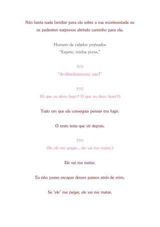 Não havia nada familiar para ela sobre a rua movimentada ou
os pedestres surpresos abrindo caminho para ela.
Homem de cabelos prateados
“Espere, minha presa.”
???
“A-Absolutamente não!”
???
(O que eu devo fazer? O que eu devo fazer?)
Tudo em que ela conseguia pensar era fugir.
O resto teria que vir depois.
???
(Se ele me pegar... ele vai me matar.)
Ele vai me matar.
Eu não posso escapar desses passos atrás de mim.
Se ‘ele’ me pegar, ele vai me matar.
 