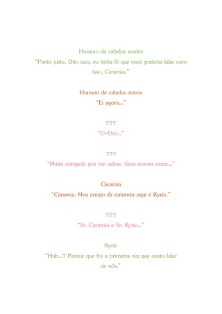 Homem de cabelos verdes
“Ponto justo. Dito isso, eu tinha fé que você poderia lidar com
isso, Caramia.”
Homem de cabelos ruivos
“Ei agora...”
???
“U-Um...”
???
“Muito obrigada por me salvar. Seus nomes eram...”
Caramia
“Caramia. Meu amigo da natureza aqui é Kyrie.”
???
“Sr. Caramia e Sr. Kyrie...”
Kyrie
“Huh...? Parece que foi a primeira vez que ouviu falar
de nós.”
 