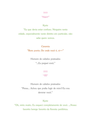 ???
“Huh?”
Kyrie
“Eu que devia estar confuso. Ninguém nesta
cidade, especialmente neste distrito em particular, não
sabe quem somos.
Caramia
“Bom ponto. De onde você é, si--”
Homem de cabelos prateados
“...Eu peguei você.”
???
“!!!”
Homem de cabelos prateados
“Presa... Achou que podia fugir de mim?Eu vou
devorar você.”
Kyrie
“Oh, sinto muito. Eu esqueci completamente de você. ...Nosso
favorito herege favorito da floresta periférica.
 