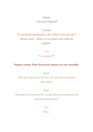 Caesar
“...Eu vou te destruir!”
Caramia
“É um grande encrenqueiro, não é?Bem, acho que ele é
sempre assim. ...Kyrie, eu vou deixar você cuidar da
signoria.
???
“Sr. Caramia?!”
Naquele instante, Kyrie firmemente agarrou sua mão estendida.
Kyrie
“Por favor fique perto de mim. Ou você está estragando
uma briga?
Kyrie
“Desculpe, mas francamente, eu não estou interessado em tais
assuntos problemáticos.
???
“Mas...”
 