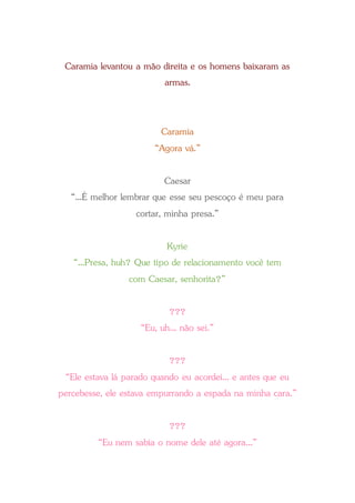 Caramia levantou a mão direita e os homens baixaram as
armas.
Caramia
“Agora vá.”
Caesar
“...É melhor lembrar que esse seu pescoço é meu para
cortar, minha presa.”
Kyrie
“...Presa, huh? Que tipo de relacionamento você tem
com Caesar, senhorita?”
???
“Eu, uh... não sei.”
???
“Ele estava lá parado quando eu acordei... e antes que eu
percebesse, ele estava empurrando a espada na minha cara.”
???
“Eu nem sabia o nome dele até agora...”
 