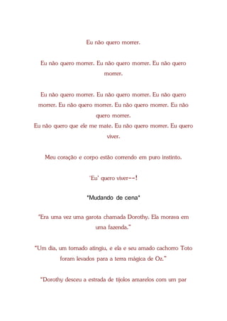 Eu não quero morrer.
Eu não quero morrer. Eu não quero morrer. Eu não quero
morrer.
Eu não quero morrer. Eu não quero morrer. Eu não quero
morrer. Eu não quero morrer. Eu não quero morrer. Eu não
quero morrer.
Eu não quero que ele me mate. Eu não quero morrer. Eu quero
viver.
Meu coração e corpo estão correndo em puro instinto.
'Eu’ quero viver--!
*Mudando de cena*
"Era uma vez uma garota chamada Dorothy. Ela morava em
uma fazenda.”
“Um dia, um tornado atingiu, e ela e seu amado cachorro Toto
foram levados para a terra mágica de Oz.”
“Dorothy desceu a estrada de tijolos amarelos com um par
 
