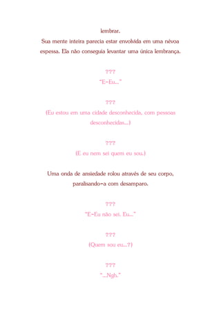 lembrar.
Sua mente inteira parecia estar envolvida em uma névoa
espessa. Ela não conseguia levantar uma única lembrança.
???
“E-Eu...”
???
(Eu estou em uma cidade desconhecida, com pessoas
desconhecidas...)
???
(E eu nem sei quem eu sou.)
Uma onda de ansiedade rolou através de seu corpo,
paralisando-a com desamparo.
???
“E-Eu não sei. Eu...”
???
(Quem sou eu...?)
???
“...Ngh.”
 