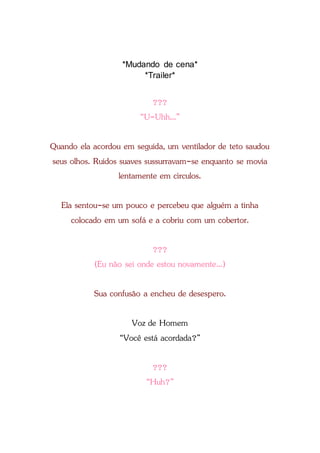 *Mudando de cena*
*Trailer*
???
“U-Uhh...”
Quando ela acordou em seguida, um ventilador de teto saudou
seus olhos. Ruídos suaves sussurravam-se enquanto se movia
lentamente em círculos.
Ela sentou-se um pouco e percebeu que alguém a tinha
colocado em um sofá e a cobriu com um cobertor.
???
(Eu não sei onde estou novamente...)
Sua confusão a encheu de desespero.
Voz de Homem
“Você está acordada?”
???
“Huh?”
 