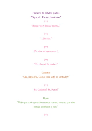Homem de cabelos pretos
“Fique aí... Eu vou buscá-los.”
???
“Buscá-los? Buscar quem...”
???
“...Ele saiu.”
???
(Eu não sei quem era...)
???
“Eu não sei de nada...”
Caramia
“Olá, signorina. Como você está se sentindo?”
???
“Sr. Caramia! Sr. Kyrie!”
Kyrie
“Vejo que você aprendeu nossos nomes, mesmo que não
pareça conhecer o seu.”
???
 
