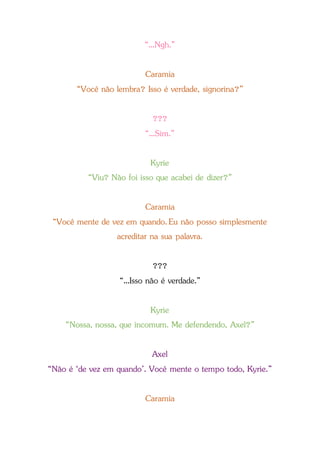 “...Ngh.”
Caramia
“Você não lembra? Isso é verdade, signorina?”
???
“...Sim.”
Kyrie
“Viu? Não foi isso que acabei de dizer?”
Caramia
“Você mente de vez em quando.Eu não posso simplesmente
acreditar na sua palavra.
???
“...Isso não é verdade.”
Kyrie
“Nossa, nossa, que incomum. Me defendendo, Axel?”
Axel
“Não é ‘de vez em quando’. Você mente o tempo todo, Kyrie.”
Caramia
 