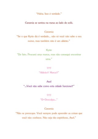 “Haha. Isso é verdade.”
Caramia se sentou na mesa ao lado do sofá.
Caramia
“Se o que Kyrie diz é verdade... não só você não sabe o seu
nome, mas também não é um aldeão.”
Kyrie
“De fato. Procurei uma marca, mas não consegui encontrar
uma.”
???
“Aldeão? Marca?”
Axel
“...Você não sabe como esta cidade funciona?”
???
“D-Desculpa...”
Caramia
“Não se preocupe. Você sempre pode aprender as coisas que
você não conhece. Não seja tão espinhoso, Axel.”
 