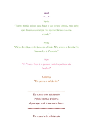 Axel
“......”
Kyrie
“Temos tantas coisas para fazer e tão pouco tempo, mas acho
que devemos começar nos apresentando e a esta
cidade.”
Kyrie
“Várias famílias controlam esta cidade. Nós somos a família Oz.
Nosso don é Caramia.”
???
“O ‘don’... Essa é a pessoa mais importante da
família?”
Caramia
“Eh, perto o suficiente.”
________________________________
Eu nunca teria adivinhado
Perdoe minha grosseria
Agora que você mencionou isso...
________________________________
Eu nunca teria adivinhado
 