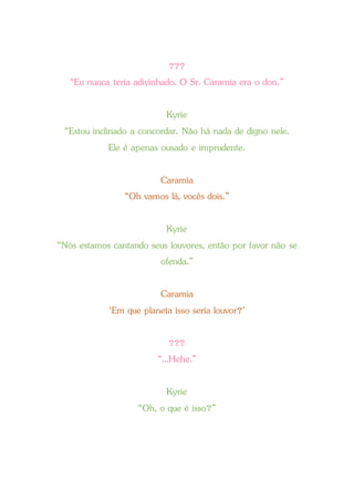 ???
“Eu nunca teria adivinhado. O Sr. Caramia era o don.”
Kyrie
“Estou inclinado a concordar. Não há nada de digno nele.
Ele é apenas ousado e imprudente.
Caramia
“Oh vamos lá, vocês dois.”
Kyrie
“Nós estamos cantando seus louvores, então por favor não se
ofenda.”
Caramia
‘Em que planeta isso seria louvor?’
???
“...Hehe.”
Kyrie
“Oh, o que é isso?”
 