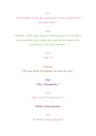 ???
“Oh, desculpa. O jeito que você discute é meio engraçado. Eu
não pude evitar...”
Kyrie
“Entendo... Bem, estou feliz por podermos fazer você rir. Esta é
uma aparência muito melhor para você do que aquele rosto
sombrio que você estava fazendo.”
???
“Huh...?”
Caramia
“Oh cara, Kyrie está fazendo sua coisa de novo.”
Axel
“Haa... Repugnante...”
???
“Sua "coisa"? O que é isso...?”
Perdoe minha grosseria
???
“P-Perdoe minha grosseria!”
 