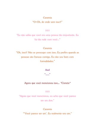 Caramia
“O-Oh, de onde vem isso?”
???
“Eu não sabia que você era uma pessoa tão importante. Eu
fui tão rude com você...”
Caramia
“Oh, isso? Não se preocupe com isso. Eu prefiro quando as
pessoas são francas comigo. Eu não sou bom com
formalidades.”
Axel
“......”
Agora que você mencionou isso... *Correta*
???
“Agora que você mencionou, eu acho que você parece
ser um don.”
Caramia
“‘Você parece ser um’. Eu realmente sou um.”
 