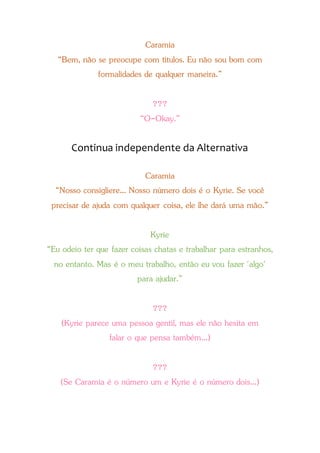 Caramia
“Bem, não se preocupe com títulos. Eu não sou bom com
formalidades de qualquer maneira.”
???
“O-Okay.”
Continua independente da Alternativa
Caramia
“Nosso consigliere... Nosso número dois é o Kyrie. Se você
precisar de ajuda com qualquer coisa, ele lhe dará uma mão.”
Kyrie
“Eu odeio ter que fazer coisas chatas e trabalhar para estranhos,
no entanto. Mas é o meu trabalho, então eu vou fazer 'algo'
para ajudar.”
???
(Kyrie parece uma pessoa gentil, mas ele não hesita em
falar o que pensa também...)
???
(Se Caramia é o número um e Kyrie é o número dois...)
 