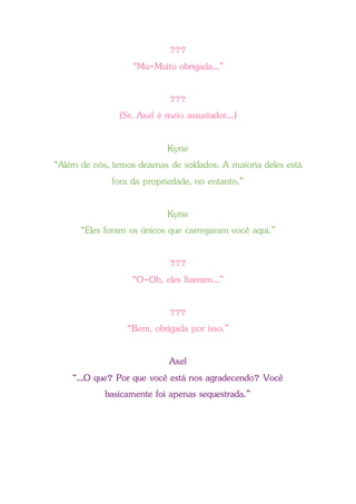 ???
“Mu-Muito obrigada...”
???
(Sr. Axel é meio assustador...)
Kyrie
“Além de nós, temos dezenas de soldados. A maioria deles está
fora da propriedade, no entanto.”
Kyrie
“Eles foram os únicos que carregaram você aqui.”
???
“O-Oh, eles fizeram...”
???
“Bem, obrigada por isso.”
Axel
“...O que? Por que você está nos agradecendo? Você
basicamente foi apenas sequestrada.”
 