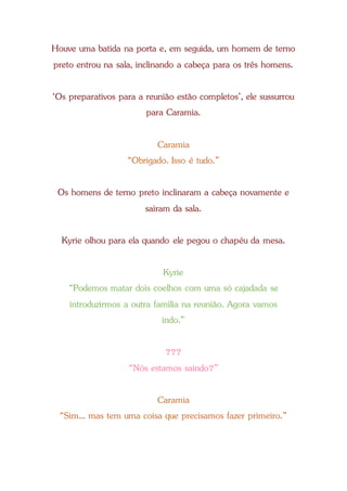Houve uma batida na porta e, em seguida, um homem de terno
preto entrou na sala, inclinando a cabeça para os três homens.
‘Os preparativos para a reunião estão completos’, ele sussurrou
para Caramia.
Caramia
“Obrigado. Isso é tudo.”
Os homens de terno preto inclinaram a cabeça novamente e
saíram da sala.
Kyrie olhou para ela quando ele pegou o chapéu da mesa.
Kyrie
“Podemos matar dois coelhos com uma só cajadada se
introduzirmos a outra família na reunião. Agora vamos
indo.”
???
“Nós estamos saindo?”
Caramia
“Sim... mas tem uma coisa que precisamos fazer primeiro.”
 