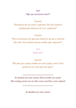 Axel
“Algo que precisamos fazer?”
Caramia
“Precisamos dar um nome à signorina. Nós não podemos
simplesmente chamá-la de ‘isso’, podemos?”
Caramia
“Nós só precisamos de algo para chamá-la até que a memória
dela volte. Você poderia apenas escolher algo, signorina?”
???
“Huh? Eu?”
Caramia
Não quer que a gente escolha um nome antigo, certo? Você
precisa de um nome que você goste.”
________________________________
Eu decidirei por mim mesma (Você escolhe seu nome)
Não consigo pensar em um (Seu nome será Fuka, nome original)
________________________________
Eu decidirei por mim mesma
 