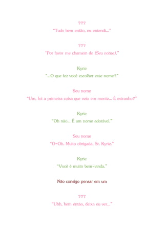 ???
“Tudo bem então, eu entendi...”
???
“Por favor me chamem de (Seu nome).”
Kyrie
“...O que fez você escolher esse nome?”
Seu nome
“Um, foi a primeira coisa que veio em mente... É estranho?”
Kyrie
“Oh não... É um nome adorável.”
Seu nome
“O-Oh. Muito obrigada, Sr. Kyrie.”
Kyrie
“Você é muito bem-vinda.”
Não consigo pensar em um
???
“Uhh, bem então, deixa eu ver...”
 