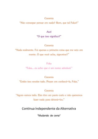 Caramia
“Não consegue pensar em nada? Bem, que tal Fuka?”
Axel
“O que isso significa?”
Caramia
“Nada realmente. Foi apenas a primeira coisa que me veio em
mente. O que você acha, signorina?”
Fuka
“Fuka... eu acho que é um nome adorável.”
Caramia
“Então isso resolve tudo. Prazer em conhecê-la, Fuka.”
Caramia
“Agora vamos indo. Eles têm um pavio curto e não queremos
fazer nada para detoná-los.”
Continua independente da Alternativa
*Mudando de cena*
 