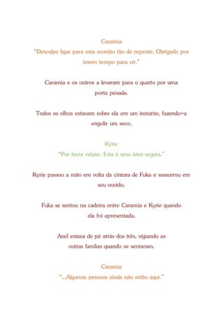 Caramia
“Desculpe ligar para esta reunião tão de repente. Obrigado por
terem tempo para vir.”
Caramia e os outros a levaram para o quarto por uma
porta pesada.
Todos os olhos estavam sobre ela em um instante, fazendo-a
engolir um seco.
Kyrie
“Por favor relaxe. Esta é uma área segura.”
Kyrie passou a mão em volta da cintura de Fuka e sussurrou em
seu ouvido.
Fuka se sentou na cadeira entre Caramia e Kyrie quando
ela foi apresentada.
Axel estava de pé atrás dos três, vigiando as
outras famlias quando se sentaram.
Caramia
“...Algumas pessoas ainda não estão aqui.”
 