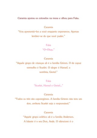 Caramia apoiou os cotovelos na mesa e olhou para Fuka.
Caramia
“Vou apresentá-los a você enquanto esperamos. Apenas
lembre-se do que você puder.”
Fuka
“O-Okay.”
Caramia
“Aquele grupo de crianças ali é a família Grimm. O de capuz
vermelho é Scarlet. O alegre é Hansel; a
sombria, Gretel.”
Fuka
“Scarlet, Hansel e Gretel...”
Caramia
“Todos os três são caporegimes. A família Grimm não tem um
don, embora Scarlet seja o responsável.”
Caramia
“Aquele grupo eclético ali é a família Anderson.
A falante é o seu Don, Ande. O silencioso é o
 