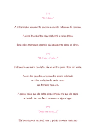 ???
“U-Uhh...”
A informação lentamente encheu a mente nebulosa da menina.
A areia fria mordeu sua bochecha e seus dedos.
Seus cílios tremeram quando ela lentamente abriu os olhos.
???
“H-Huh... Onde...”
Colocando as mãos no chão, ela se sentou para olhar em volta.
A cor das paredes, a forma dos seixos cobrindo
o chão, o cheiro da areia no ar
era familiar para ela.
A única coisa que ela sabia com certeza era que ela tinha
acordado em um beco escuro em algum lugar.
???
“Onde eu estou...?”
Ela levantou-se instável, mas o ponto de vista mais alto
 