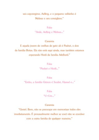 seu caporegime, Aelling, e o pequeno velhinho é
Melisus o seu consigliere.”
Fuka
“Ande, Aelling e Melisus...”
Caramia
E aquela jovem de orelhas de gato ali é Pashet, o don
da família Botas. Ela não está aqui ainda, mas também estamos
esperando Heidi da família Adelheid.”
Fuka
“Pashet e Heidi...”
Fuka
“Então, a família Grimm é Scarlet, Hansel e...”
Fuka
“U-Um...”
Caramia
“Gretel. Bem, não se preocupe em memorizar todos eles
imediatamente. É provavelmente melhor se você não se envolver
com a outra família de qualquer maneira.”
 