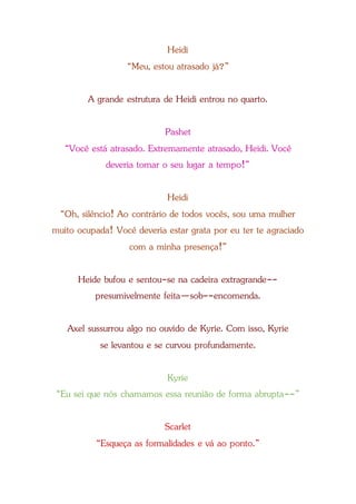 Heidi
“Meu, estou atrasado já?”
A grande estrutura de Heidi entrou no quarto.
Pashet
“Você está atrasado. Extremamente atrasado, Heidi. Você
deveria tomar o seu lugar a tempo!”
Heidi
“Oh, silêncio! Ao contrário de todos vocês, sou uma mulher
muito ocupada! Você deveria estar grata por eu ter te agraciado
com a minha presença!”
Heide bufou e sentou-se na cadeira extragrande--
presumivelmente feita—sob--encomenda.
Axel sussurrou algo no ouvido de Kyrie. Com isso, Kyrie
se levantou e se curvou profundamente.
Kyrie
“Eu sei que nós chamamos essa reunião de forma abrupta--”
Scarlet
“Esqueça as formalidades e vá ao ponto.”
 