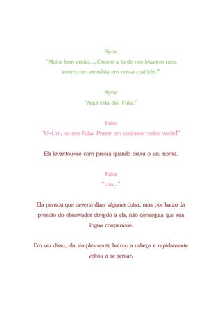 Kyrie
“Muito bem então. ...Ontem à tarde nós levamos uma
jovemcom amnésia em nossa custódia.”
Kyrie
“Aqui está ela: Fuka.”
Fuka
“U-Um, eu sou Fuka. Prazer em conhecer todos vocês!”
Ela levantou-se com pressa quando ouviu o seu nome.
Fuka
“Um...”
Ela pensou que deveria dizer alguma coisa, mas por baixo da
pressão do observador dirigido a ela, não conseguia que sua
língua cooperasse.
Em vez disso, ela simplesmente baixou a cabeça e rapidamente
voltou a se sentar.
 