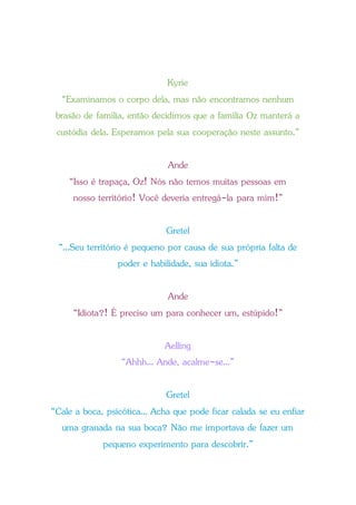 Kyrie
“Examinamos o corpo dela, mas não encontramos nenhum
brasão de família, então decidimos que a família Oz manterá a
custódia dela. Esperamos pela sua cooperação neste assunto.”
Ande
“Isso é trapaça, Oz! Nós não temos muitas pessoas em
nosso território! Você deveria entregá-la para mim!”
Gretel
“...Seu território é pequeno por causa de sua própria falta de
poder e habilidade, sua idiota.”
Ande
“Idiota?! É preciso um para conhecer um, estúpido!”
Aelling
“Ahhh... Ande, acalme-se...”
Gretel
“Cale a boca, psicótica... Acha que pode ficar calada se eu enfiar
uma granada na sua boca? Não me importava de fazer um
pequeno experimento para descobrir.”
 