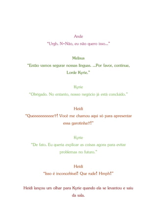 Ande
“Urgh. N-Não, eu não quero isso...”
Melisus
“Então vamos segurar nossas línguas. ...Por favor, continue,
Lorde Kyrie.”
Kyrie
“Obrigado. No entanto, nosso negócio já está concluído.”
Heidi
“Queeeeeeeeeee?! Você me chamou aqui só para apresentar
essa garotinha?!”
Kyrie
“De fato. Eu queria explicar as coisas agora para evitar
problemas no futuro.”
Heidi
“Isso é inconcebível! Que rude! Hmph!”
Heidi lançou um olhar para Kyrie quando ela se levantou e saiu
da sala.
 