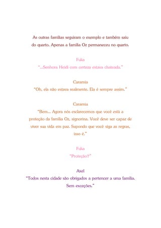 As outras famílias seguiram o exemplo e também saiu
do quarto. Apenas a família Oz permaneceu no quarto.
Fuka
“...Senhora Heidi com certeza estava chateada.”
Caramia
“Oh, ela não estava realmente. Ela é sempre assim.”
Caramia
“Bem... Agora nós esclarecemos que você está a
proteção da família Oz, signorina. Você deve ser capaz de
viver sua vida em paz. Supondo que você siga as regras,
isso é.”
Fuka
“Proteção?”
Axel
“Todos nesta cidade são obrigados a pertencer a uma família.
Sem exceções.”
 