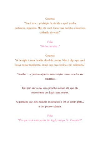 Caramia
“Você tem o privilégio de decidir a qual família
pertencer, signorina. Mas até você tomar sua decisão, estaremos
cuidando de você.”
Fuka
“Minha decisão...”
Caramia
“A famiglia é uma família afinal de contas. Não é algo que você
possa mudar facilmente, então faça sua escolha com sabedoria.”
‘Família’ - a palavra aqueceu seu coração como uma luz na
escuridão.
Eles iam dar a ela, um estranho, abrigo até que ela
encontrasse um lugar para morar.
A gentileza que eles estavam mostrando a fez se sentir grata...
e um pouco culpada.
Fuka
“Por que você está sendo tão legal comigo, Sr. Caramia?”
 
