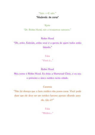 “Sim. --E não.”
*Mudando de cena*
Kyrie
“Dr. Robin Hood, nós a trouxemos conosco.”
Robin Hood
“Oh, entre. Entendo, então você é a garota de quem todos estão
falando.”
Fuka
“Você é...”
Robin Hood
Meu nome é Robin Hood. Eu dirijo a Sherwood Clinic, e eu sou
o primeiro e único médico nesta cidade.
Caramia
“Não há doença que o bom médico não possa curar. Você pode
dizer que ele deve ser um médico famoso apenas olhando para
ele, não é?”
Fuka
“Médico...”
 
