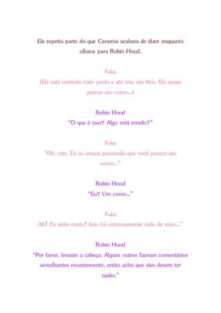 Ela repetiu parte do que Caramia acabara de dizer enquanto
olhava para Robin Hood.
Fuka
(Ele está vestindo todo preto e até tem um bico. Ele quase
parece um corvo...)
Robin Hood
“O que é isso? Algo está errado?”
Fuka
“Oh, não. Eu só estava pensando que você parece um
corvo...”
Robin Hood
“Eu? Um corvo...”
Fuka
Ah! Eu sinto muito! Isso foi extremamente rudo de mim...”
Robin Hood
“Por favor, levante a cabeça. Alguns outros fizeram comentários
semelhantes recentemente, então acho que eles devem ter
razão.”
 