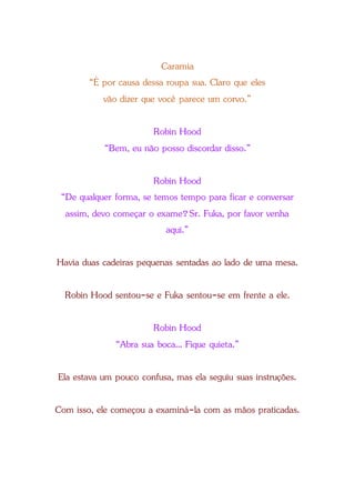 Caramia
“É por causa dessa roupa sua. Claro que eles
vão dizer que você parece um corvo.”
Robin Hood
“Bem, eu não posso discordar disso.”
Robin Hood
“De qualquer forma, se temos tempo para ficar e conversar
assim, devo começar o exame?Sr. Fuka, por favor venha
aqui.”
Havia duas cadeiras pequenas sentadas ao lado de uma mesa.
Robin Hood sentou-se e Fuka sentou-se em frente a ele.
Robin Hood
“Abra sua boca... Fique quieta.”
Ela estava um pouco confusa, mas ela seguiu suas instruções.
Com isso, ele começou a examiná-la com as mãos praticadas.
 