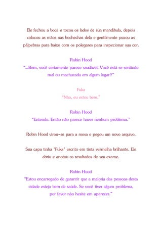 Ele fechou a boca e tocou os lados de sua mandíbula, depois
colocou as mãos nas bochechas dela e gentilmente puxou as
pálpebras para baixo com os polegares para inspecionar sua cor.
Robin Hood
“...Bem, você certamente parece saudável. Você está se sentindo
mal ou machucada em algum lugar?”
Fuka
“Não, eu estou bem.”
Robin Hood
“Entendo. Então não parece haver nenhum problema.”
Robin Hood virou-se para a mesa e pegou um novo arquivo.
Sua capa tinha "Fuka" escrito em tinta vermelha brilhante. Ele
abriu e anotou os resultados de seu exame.
Robin Hood
“Estou encarregado de garantir que a maioria das pessoas desta
cidade esteja bem de saúde. Se você tiver algum problema,
por favor não hesite em aparecer.”
 