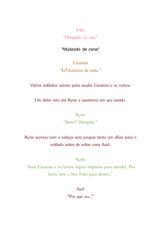Fuka
“Obrigada, eu vou.”
*Mudando de cena*
Caramia
“Ei! Estamos de volta.”
Vários soldados saíram para saudar Caramia e os outros.
Um deles veio até Kyrie e sussurrou em seu ouvido.
Kyrie
“Sério? Obrigado.”
Kyrie acenou com a cabeça sem poupar tanto um olhar para o
soldado antes de voltar para Axel.
Kyrie
“Axel, Caramia e eu temos alguns negócios para atender. Por
favor, leve a Sra. Fuka para dentro.”
Axel
“Por que eu...”
 