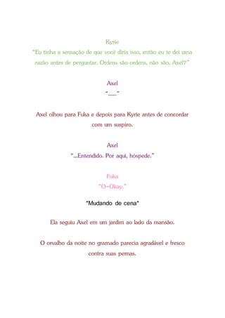 Kyrie
“Eu tinha a sensação de que você diria isso, então eu te dei uma
razão antes de perguntar. Ordens são ordens, não são, Axel?”
Axel
“......”
Axel olhou para Fuka e depois para Kyrie antes de concordar
com um suspiro.
Axel
“...Entendido. Por aqui, hóspede.”
Fuka
“O-Okay.”
*Mudando de cena*
Ela seguiu Axel em um jardim ao lado da mansão.
O orvalho da noite no gramado parecia agradável e fresco
contra suas pernas.
 