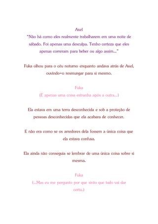 Axel
“Não há como eles realmente trabalharem em uma noite de
sábado. Foi apenas uma desculpa. Tenho certeza que eles
apenas correram para beber ou algo assim...”
Fuka olhou para o céu noturno enquanto andava atrás de Axel,
ouvindo-o resmungar para si mesmo.
Fuka
(É apenas uma coisa estranha após a outra...)
Ela estava em uma terra desconhecida e sob a proteção de
pessoas desconhecidas que ela acabara de conhecer.
E não era como se os arredores dela fossem a única coisa que
ela estava confusa.
Ela ainda não conseguia se lembrar de uma única coisa sobre si
mesma.
Fuka
(...Mas eu me pergunto por que sinto que tudo vai dar
certo.)
 